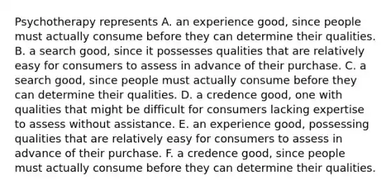 Psychotherapy represents A. an experience​ good, since people must actually consume before they can determine their qualities. B. a search​ good, since it possesses qualities that are relatively easy for consumers to assess in advance of their purchase. C. a search​ good, since people must actually consume before they can determine their qualities. D. a credence​ good, one with qualities that might be difficult for consumers lacking expertise to assess without assistance. E. an experience​ good, possessing qualities that are relatively easy for consumers to assess in advance of their purchase. F. a credence​ good, since people must actually consume before they can determine their qualities.