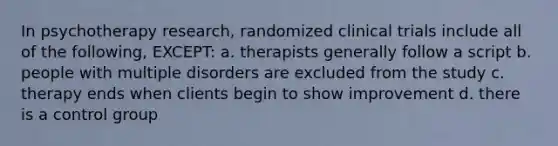 In psychotherapy research, randomized clinical trials include all of the following, EXCEPT: a. therapists generally follow a script b. people with multiple disorders are excluded from the study c. therapy ends when clients begin to show improvement d. there is a control group