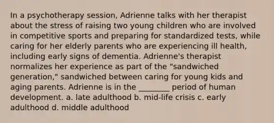 In a psychotherapy session, Adrienne talks with her therapist about the stress of raising two young children who are involved in competitive sports and preparing for standardized tests, while caring for her elderly parents who are experiencing ill health, including early signs of dementia. Adrienne's therapist normalizes her experience as part of the "sandwiched generation," sandwiched between caring for young kids and aging parents. Adrienne is in the ________ period of human development. a. late adulthood b. mid-life crisis c. early adulthood d. middle adulthood