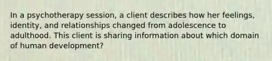 In a psychotherapy session, a client describes how her feelings, identity, and relationships changed from adolescence to adulthood. This client is sharing information about which domain of human development?