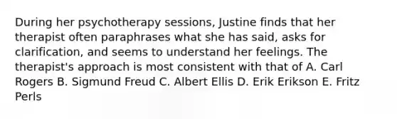 During her psychotherapy sessions, Justine finds that her therapist often paraphrases what she has said, asks for clarification, and seems to understand her feelings. The therapist's approach is most consistent with that of A. Carl Rogers B. Sigmund Freud C. Albert Ellis D. Erik Erikson E. Fritz Perls