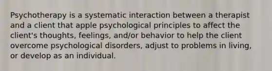 Psychotherapy is a systematic interaction between a therapist and a client that apple psychological principles to affect the client's thoughts, feelings, and/or behavior to help the client overcome psychological disorders, adjust to problems in living, or develop as an individual.