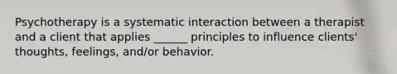 Psychotherapy is a systematic interaction between a therapist and a client that applies ______ principles to influence clients' thoughts, feelings, and/or behavior.