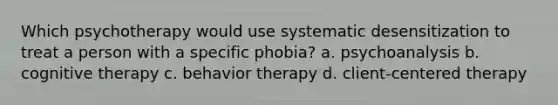 Which psychotherapy would use systematic desensitization to treat a person with a specific phobia? a. psychoanalysis b. cognitive therapy c. behavior therapy d. client-centered therapy