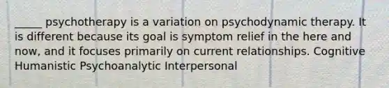 _____ psychotherapy is a variation on psychodynamic therapy. It is different because its goal is symptom relief in the here and now, and it focuses primarily on current relationships. Cognitive Humanistic Psychoanalytic Interpersonal