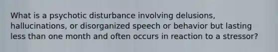 What is a psychotic disturbance involving delusions, hallucinations, or disorganized speech or behavior but lasting less than one month and often occurs in reaction to a stressor?