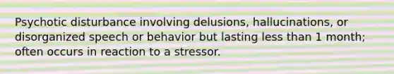 Psychotic disturbance involving delusions, hallucinations, or disorganized speech or behavior but lasting less than 1 month; often occurs in reaction to a stressor.