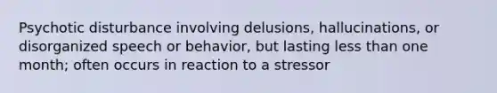 Psychotic disturbance involving delusions, hallucinations, or disorganized speech or behavior, but lasting less than one month; often occurs in reaction to a stressor