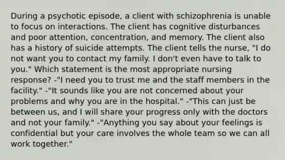 During a psychotic episode, a client with schizophrenia is unable to focus on interactions. The client has cognitive disturbances and poor attention, concentration, and memory. The client also has a history of suicide attempts. The client tells the nurse, "I do not want you to contact my family. I don't even have to talk to you." Which statement is the most appropriate nursing response? -"I need you to trust me and the staff members in the facility." -"It sounds like you are not concerned about your problems and why you are in the hospital." -"This can just be between us, and I will share your progress only with the doctors and not your family." -"Anything you say about your feelings is confidential but your care involves the whole team so we can all work together."