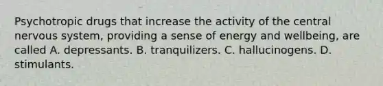 Psychotropic drugs that increase the activity of the central nervous system, providing a sense of energy and wellbeing, are called A. depressants. B. tranquilizers. C. hallucinogens. D. stimulants.