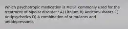 Which psychotropic medication is MOST commonly used for the treatment of bipolar disorder? A) Lithium B) Anticonvulsants C) Antipsychotics D) A combination of stimulants and antidepressants