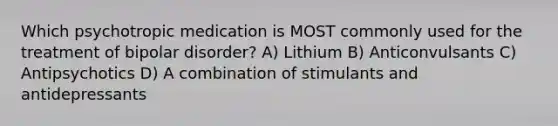 Which psychotropic medication is MOST commonly used for the treatment of bipolar disorder? A) Lithium B) Anticonvulsants C) Antipsychotics D) A combination of stimulants and antidepressants