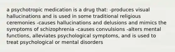 a psychotropic medication is a drug that: -produces visual hallucinations and is used in some traditional religious ceremonies -causes hallucinations and delusions and mimics the symptoms of schizophrenia -causes convulsions -alters mental functions, alleviates psychological symptoms, and is used to treat psychological or mental disorders