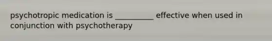 psychotropic medication is __________ effective when used in conjunction with psychotherapy