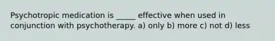 Psychotropic medication is _____ effective when used in conjunction with psychotherapy. a) only b) more c) not d) less