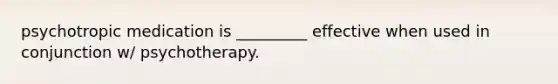 psychotropic medication is _________ effective when used in conjunction w/ psychotherapy.