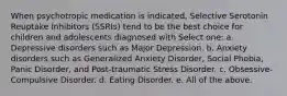 When psychotropic medication is indicated, Selective Serotonin Reuptake Inhibitors (SSRIs) tend to be the best choice for children and adolescents diagnosed with Select one: a. Depressive disorders such as Major Depression. b. Anxiety disorders such as Generalized Anxiety Disorder, Social Phobia, Panic Disorder, and Post-traumatic Stress Disorder. c. Obsessive-Compulsive Disorder. d. Eating Disorder. e. All of the above.