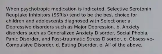 When psychotropic medication is indicated, Selective Serotonin Reuptake Inhibitors (SSRIs) tend to be the best choice for children and adolescents diagnosed with Select one: a. Depressive disorders such as Major Depression. b. Anxiety disorders such as Generalized Anxiety Disorder, Social Phobia, Panic Disorder, and Post-traumatic Stress Disorder. c. Obsessive-Compulsive Disorder. d. Eating Disorder. e. All of the above.