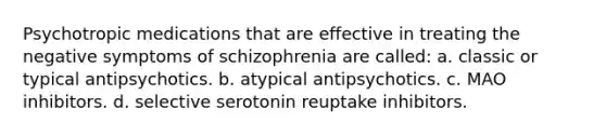 Psychotropic medications that are effective in treating the negative symptoms of schizophrenia are called: a. classic or typical antipsychotics. b. atypical antipsychotics. c. MAO inhibitors. d. selective serotonin reuptake inhibitors.