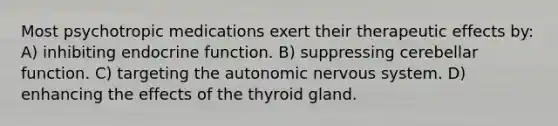 Most psychotropic medications exert their therapeutic effects by: A) inhibiting endocrine function. B) suppressing cerebellar function. C) targeting the autonomic nervous system. D) enhancing the effects of the thyroid gland.