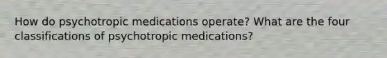 How do psychotropic medications operate? What are the four classifications of psychotropic medications?