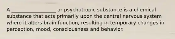 A __________________ or psychotropic substance is a chemical substance that acts primarily upon the central nervous system where it alters brain function, resulting in temporary changes in perception, mood, consciousness and behavior.