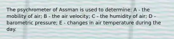 The psychrometer of Assman is used to determine: A - the mobility of air; B - the air velocity; C - the humidity of air; D - barometric pressure; E - changes in air temperature during the day.