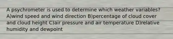 A psychrometer is used to determine which weather variables? A)wind speed and wind direction B)percentage of cloud cover and cloud height C)air pressure and air temperature D)relative humidity and dewpoint