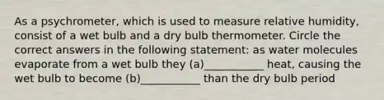 As a psychrometer, which is used to measure relative humidity, consist of a wet bulb and a dry bulb thermometer. Circle the correct answers in the following statement: as water molecules evaporate from a wet bulb they (a)___________ heat, causing the wet bulb to become (b)___________ than the dry bulb period