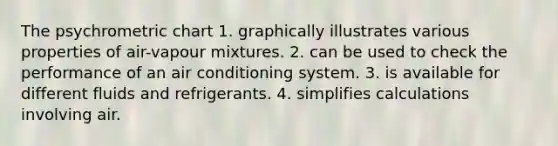 The psychrometric chart 1. graphically illustrates various properties of air-vapour mixtures. 2. can be used to check the performance of an air conditioning system. 3. is available for different fluids and refrigerants. 4. simplifies calculations involving air.