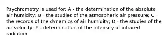 Psychrometry is used for: A - the determination of the absolute air humidity; B - the studies of the atmospheric air pressure; C - the records of the dynamics of air humidity; D - the studies of the air velocity; E - determination of the intensity of infrared radiation.