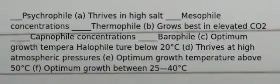 ___Psychrophile (a) Thrives in high salt ____Mesophile concentrations _____Thermophile (b) Grows best in elevated CO2 _____Capnophile concentrations _____Barophile (c) Optimum growth tempera Halophile ture below 20°C (d) Thrives at high atmospheric pressures (e) Optimum growth temperature above 50°C (f) Optimum growth between 25—40°C