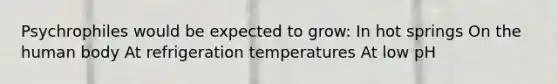 Psychrophiles would be expected to grow: In hot springs On the human body At refrigeration temperatures At low pH