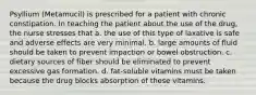 Psyllium (Metamucil) is prescribed for a patient with chronic constipation. In teaching the patient about the use of the drug, the nurse stresses that a. the use of this type of laxative is safe and adverse effects are very minimal. b. large amounts of fluid should be taken to prevent impaction or bowel obstruction. c. dietary sources of fiber should be eliminated to prevent excessive gas formation. d. fat-soluble vitamins must be taken because the drug blocks absorption of these vitamins.