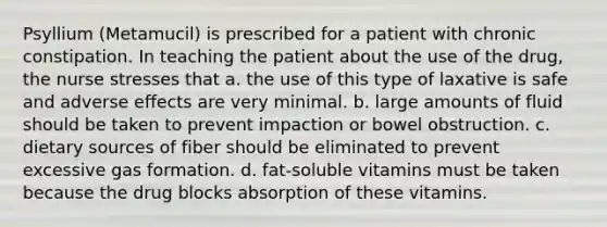 Psyllium (Metamucil) is prescribed for a patient with chronic constipation. In teaching the patient about the use of the drug, the nurse stresses that a. the use of this type of laxative is safe and adverse effects are very minimal. b. large amounts of fluid should be taken to prevent impaction or bowel obstruction. c. dietary sources of fiber should be eliminated to prevent excessive gas formation. d. fat-soluble vitamins must be taken because the drug blocks absorption of these vitamins.