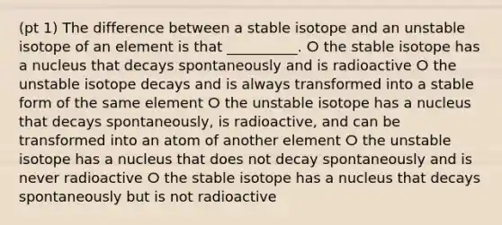 (pt 1) The difference between a stable isotope and an unstable isotope of an element is that __________. ⵔ the stable isotope has a nucleus that decays spontaneously and is radioactive ⵔ the unstable isotope decays and is always transformed into a stable form of the same element ⵔ the unstable isotope has a nucleus that decays spontaneously, is radioactive, and can be transformed into an atom of another element ⵔ the unstable isotope has a nucleus that does not decay spontaneously and is never radioactive ⵔ the stable isotope has a nucleus that decays spontaneously but is not radioactive