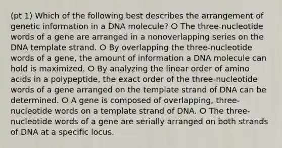 (pt 1) Which of the following best describes the arrangement of genetic information in a DNA molecule? ⵔ The three-nucleotide words of a gene are arranged in a nonoverlapping series on the DNA template strand. ⵔ By overlapping the three-nucleotide words of a gene, the amount of information a DNA molecule can hold is maximized. ⵔ By analyzing the linear order of <a href='https://www.questionai.com/knowledge/k9gb720LCl-amino-acids' class='anchor-knowledge'>amino acids</a> in a polypeptide, the exact order of the three-nucleotide words of a gene arranged on the template strand of DNA can be determined. ⵔ A gene is composed of overlapping, three-nucleotide words on a template strand of DNA. ⵔ The three-nucleotide words of a gene are serially arranged on both strands of DNA at a specific locus.