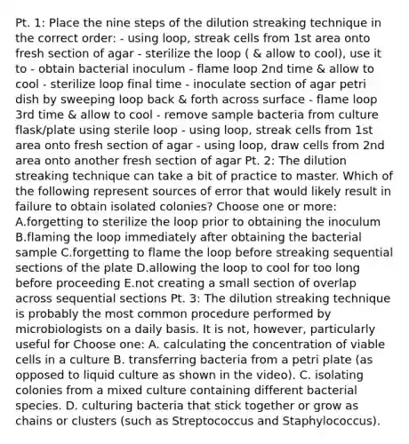 Pt. 1: Place the nine steps of the dilution streaking technique in the correct order: - using loop, streak cells from 1st area onto fresh section of agar - sterilize the loop ( & allow to cool), use it to - obtain bacterial inoculum - flame loop 2nd time & allow to cool - sterilize loop final time - inoculate section of agar petri dish by sweeping loop back & forth across surface - flame loop 3rd time & allow to cool - remove sample bacteria from culture flask/plate using sterile loop - using loop, streak cells from 1st area onto fresh section of agar - using loop, draw cells from 2nd area onto another fresh section of agar Pt. 2: The dilution streaking technique can take a bit of practice to master. Which of the following represent sources of error that would likely result in failure to obtain isolated colonies? Choose one or more: A.forgetting to sterilize the loop prior to obtaining the inoculum B.flaming the loop immediately after obtaining the bacterial sample C.forgetting to flame the loop before streaking sequential sections of the plate D.allowing the loop to cool for too long before proceeding E.not creating a small section of overlap across sequential sections Pt. 3: The dilution streaking technique is probably the most common procedure performed by microbiologists on a daily basis. It is not, however, particularly useful for Choose one: A. calculating the concentration of viable cells in a culture B. transferring bacteria from a petri plate (as opposed to liquid culture as shown in the video). C. isolating colonies from a mixed culture containing different bacterial species. D. culturing bacteria that stick together or grow as chains or clusters (such as Streptococcus and Staphylococcus).