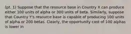 (pt. 1) Suppose that the resource base in Country X can produce either 100 units of alpha or 300 units of beta.​ Similarly, suppose that Country​ Y's resource base is capable of producing 100 units of alpha or 200 betas.​ Clearly, the opportunity cost of 100 alphas is lower in