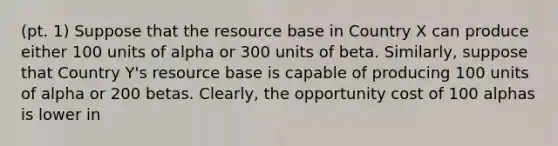 (pt. 1) Suppose that the resource base in Country X can produce either 100 units of alpha or 300 units of beta.​ Similarly, suppose that Country​ Y's resource base is capable of producing 100 units of alpha or 200 betas.​ Clearly, the opportunity cost of 100 alphas is lower in