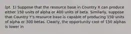 (pt. 1) Suppose that the resource base in Country X can produce either 150 units of alpha or 400 units of beta.​ Similarly, suppose that Country​ Y's resource base is capable of producing 150 units of alpha or 300 betas.​ Clearly, the opportunity cost of 150 alphas is lower in