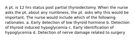 A pt. is 12 hrs status post partial thyroidectomy. When the nurse asks the pt. about any numbness, the pt. asks why this would be important. The nurse would include which of the following rationales. a. Early detection of low thyroid hormone b. Detection of thyroid induced hypoglycemia c. Early identification of hypoglycemia d. Detection of nerve damage related to surgery