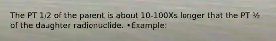 The PT 1/2 of the parent is about 10-100Xs longer that the PT ½ of the daughter radionuclide. •Example: