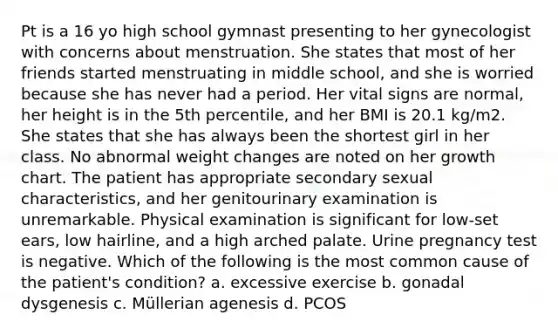 Pt is a 16 yo high school gymnast presenting to her gynecologist with concerns about menstruation. She states that most of her friends started menstruating in middle school, and she is worried because she has never had a period. Her vital signs are normal, her height is in the 5th percentile, and her BMI is 20.1 kg/m2. She states that she has always been the shortest girl in her class. No abnormal weight changes are noted on her growth chart. The patient has appropriate secondary sexual characteristics, and her genitourinary examination is unremarkable. Physical examination is significant for low-set ears, low hairline, and a high arched palate. Urine pregnancy test is negative. Which of the following is the most common cause of the patient's condition? a. excessive exercise b. gonadal dysgenesis c. Müllerian agenesis d. PCOS