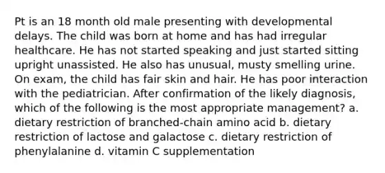 Pt is an 18 month old male presenting with developmental delays. The child was born at home and has had irregular healthcare. He has not started speaking and just started sitting upright unassisted. He also has unusual, musty smelling urine. On exam, the child has fair skin and hair. He has poor interaction with the pediatrician. After confirmation of the likely diagnosis, which of the following is the most appropriate management? a. dietary restriction of branched-chain amino acid b. dietary restriction of lactose and galactose c. dietary restriction of phenylalanine d. vitamin C supplementation