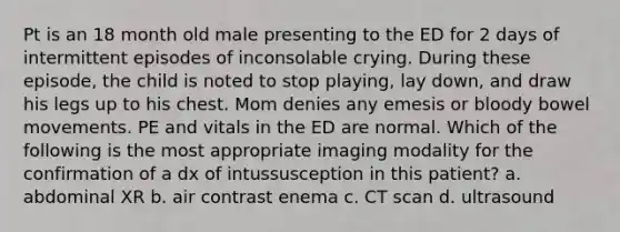 Pt is an 18 month old male presenting to the ED for 2 days of intermittent episodes of inconsolable crying. During these episode, the child is noted to stop playing, lay down, and draw his legs up to his chest. Mom denies any emesis or bloody bowel movements. PE and vitals in the ED are normal. Which of the following is the most appropriate imaging modality for the confirmation of a dx of intussusception in this patient? a. abdominal XR b. air contrast enema c. CT scan d. ultrasound