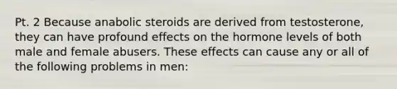 Pt. 2 Because anabolic steroids are derived from testosterone, they can have profound effects on the hormone levels of both male and female abusers. These effects can cause any or all of the following problems in men: