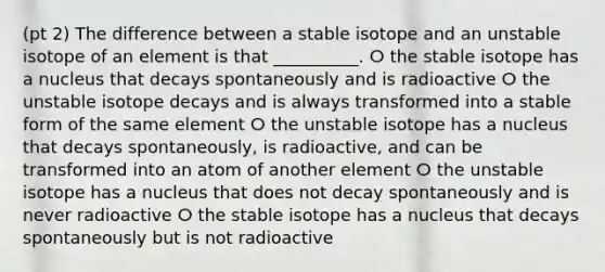 (pt 2) The difference between a stable isotope and an unstable isotope of an element is that __________. ⵔ the stable isotope has a nucleus that decays spontaneously and is radioactive ⵔ the unstable isotope decays and is always transformed into a stable form of the same element ⵔ the unstable isotope has a nucleus that decays spontaneously, is radioactive, and can be transformed into an atom of another element ⵔ the unstable isotope has a nucleus that does not decay spontaneously and is never radioactive ⵔ the stable isotope has a nucleus that decays spontaneously but is not radioactive