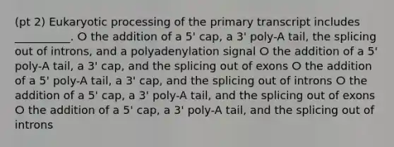 (pt 2) Eukaryotic processing of the primary transcript includes __________. ⵔ the addition of a 5ꞌ cap, a 3ꞌ poly-A tail, the splicing out of introns, and a polyadenylation signal ⵔ the addition of a 5ꞌ poly-A tail, a 3ꞌ cap, and the splicing out of exons ⵔ the addition of a 5ꞌ poly-A tail, a 3ꞌ cap, and the splicing out of introns ⵔ the addition of a 5ꞌ cap, a 3ꞌ poly-A tail, and the splicing out of exons ⵔ the addition of a 5ꞌ cap, a 3ꞌ poly-A tail, and the splicing out of introns