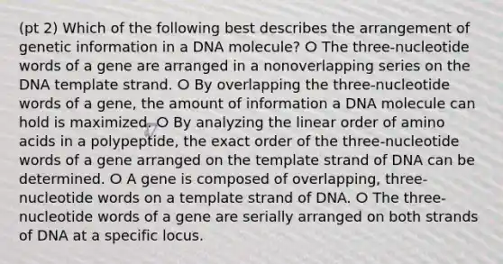 (pt 2) Which of the following best describes the arrangement of genetic information in a DNA molecule? ⵔ The three-nucleotide words of a gene are arranged in a nonoverlapping series on the DNA template strand. ⵔ By overlapping the three-nucleotide words of a gene, the amount of information a DNA molecule can hold is maximized. ⵔ By analyzing the linear order of amino acids in a polypeptide, the exact order of the three-nucleotide words of a gene arranged on the template strand of DNA can be determined. ⵔ A gene is composed of overlapping, three-nucleotide words on a template strand of DNA. ⵔ The three-nucleotide words of a gene are serially arranged on both strands of DNA at a specific locus.